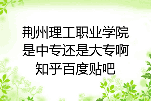 荆州理工职业学院是中专还是大专啊知乎百度贴吧