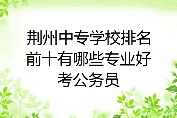 荆州中专学校排名前十有哪些专业好考公务员