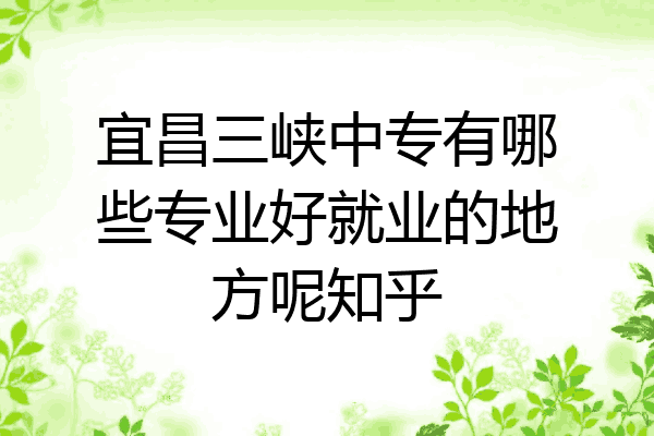 宜昌三峡中专有哪些专业好就业的地方呢知乎