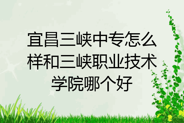 宜昌三峡中专怎么样和三峡职业技术学院哪个好