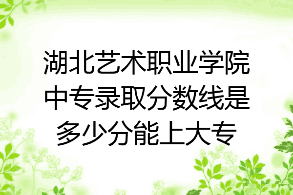 湖北艺术职业学院中专录取分数线是多少分能上大专