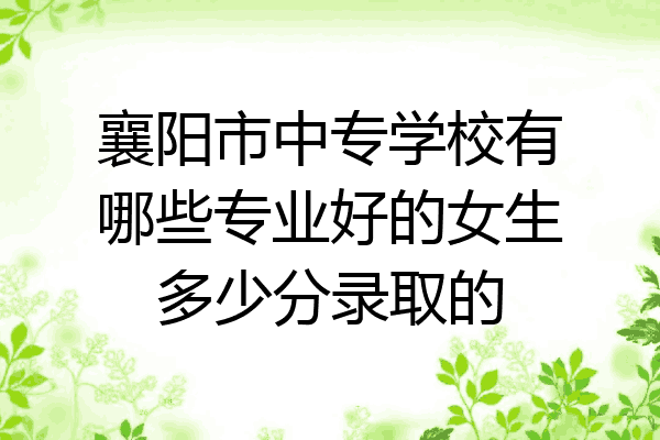 襄阳市中专学校有哪些专业好的女生多少分录取的