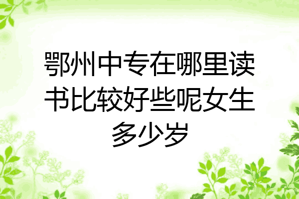 鄂州中专在哪里读书比较好些呢女生多少岁