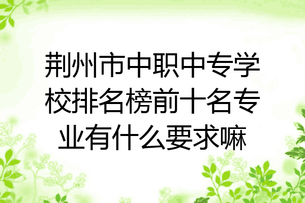 荆州市中职中专学校排名榜前十名专业有什么要求嘛