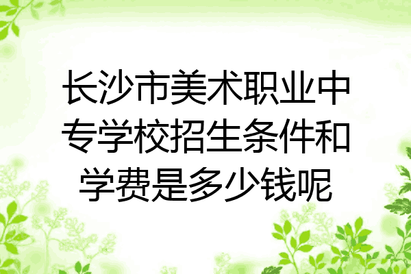 长沙市美术职业中专学校招生条件和学费是多少钱呢