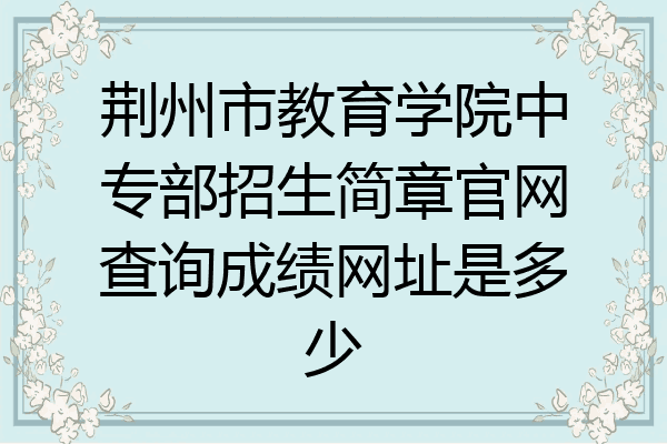 荆州市教育学院中专部招生简章官网查询成绩网址是多少