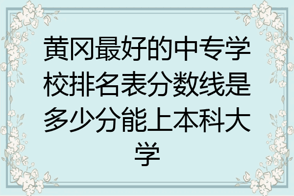黄冈最好的中专学校排名表分数线是多少分能上本科大学