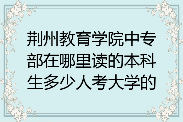 荆州教育学院中专部在哪里读的本科生多少人考大学的