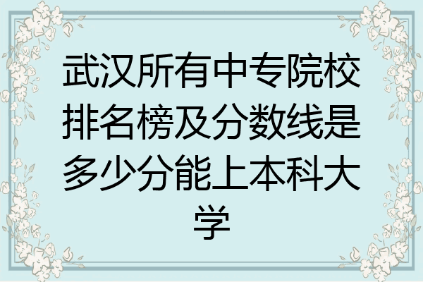 武汉所有中专院校排名榜及分数线是多少分能上本科大学