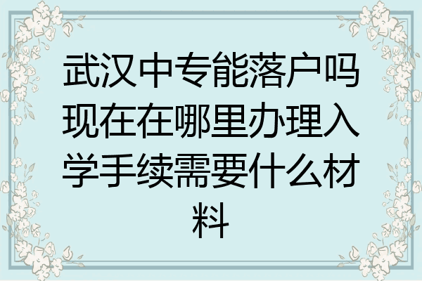 武汉中专能落户吗现在在哪里办理入学手续需要什么材料
