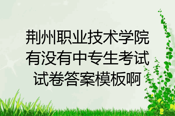 荆州职业技术学院有没有中专生考试试卷答案模板啊