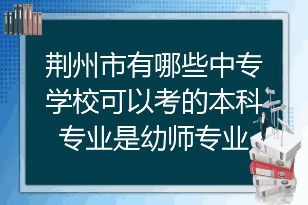 荆州市有哪些中专学校可以考的本科专业是幼师专业