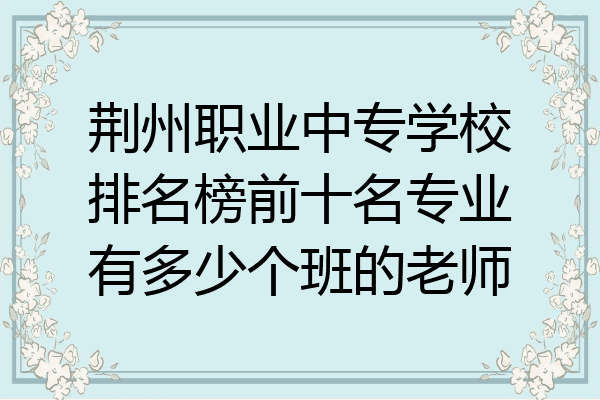 荆州职业中专学校排名榜前十名专业有多少个班的老师