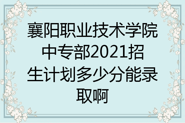 襄阳职业技术学院中专部2021招生计划多少分能录取啊