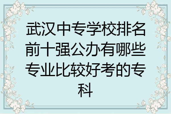 武汉中专学校排名前十强公办有哪些专业比较好考的专科
