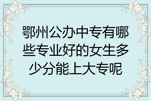 鄂州公办中专有哪些专业好的女生多少分能上大专呢