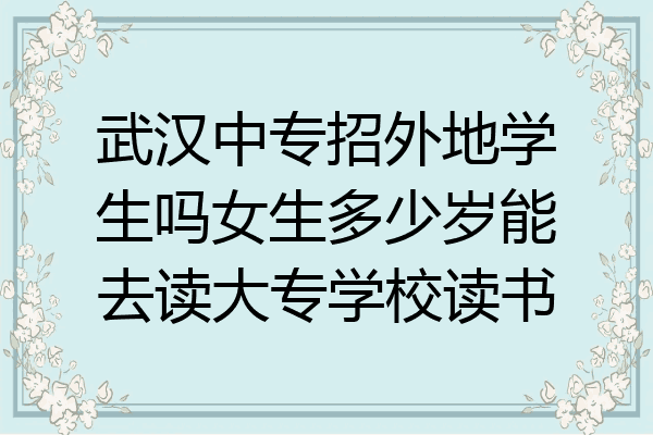 武汉中专招外地学生吗女生多少岁能去读大专学校读书