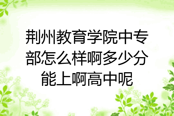 荆州教育学院中专部怎么样啊多少分能上啊高中呢