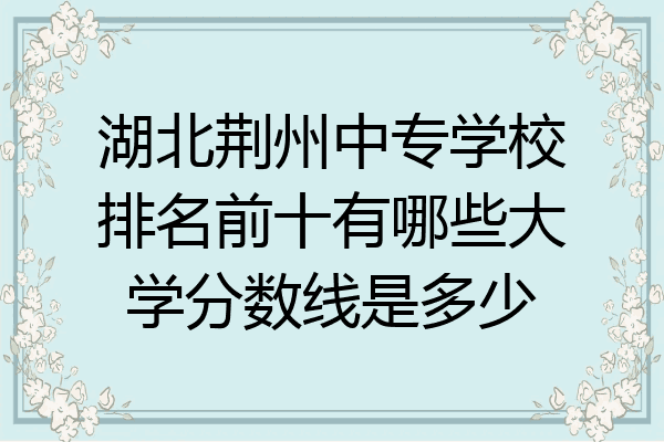 湖北荆州中专学校排名前十有哪些大学分数线是多少