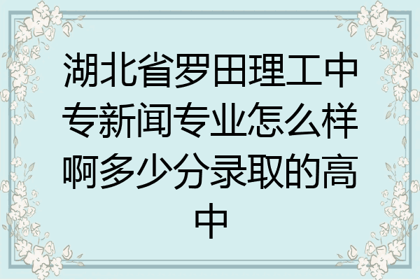 湖北省罗田理工中专新闻专业怎么样啊多少分录取的高中