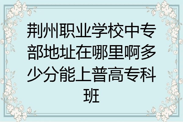 荆州职业学校中专部地址在哪里啊多少分能上普高专科班