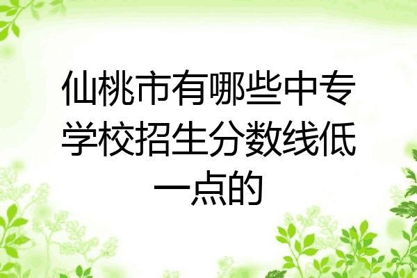 仙桃市有哪些中专学校招生分数线低一点的
