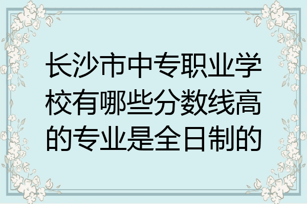 长沙市中专职业学校有哪些分数线高的专业是全日制的