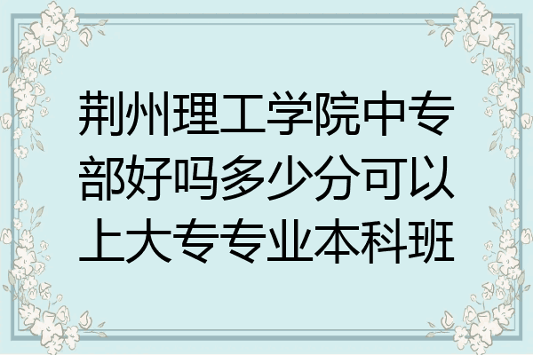 荆州理工学院中专部好吗多少分可以上大专专业本科班