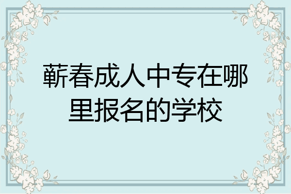 蕲春成人中专在哪里报名的学校
