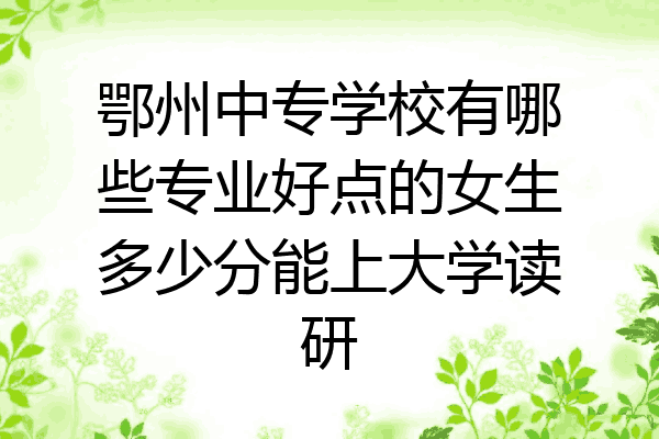 鄂州中专学校有哪些专业好点的女生多少分能上大学读研