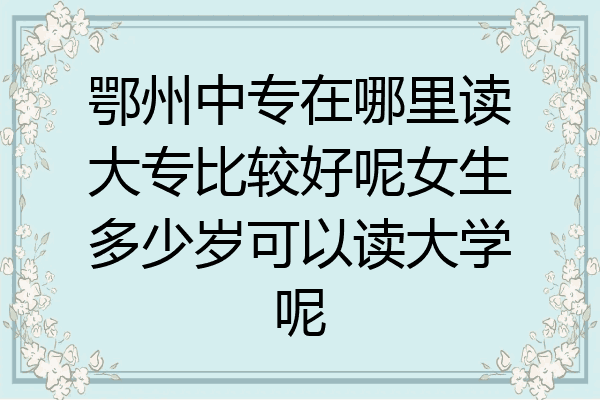 鄂州中专在哪里读大专比较好呢女生多少岁可以读大学呢