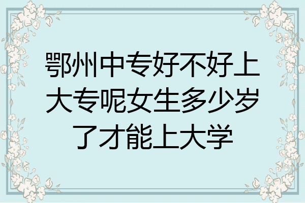 鄂州中专好不好上大专呢女生多少岁了才能上大学