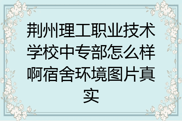 荆州理工职业技术学校中专部怎么样啊宿舍环境图片真实