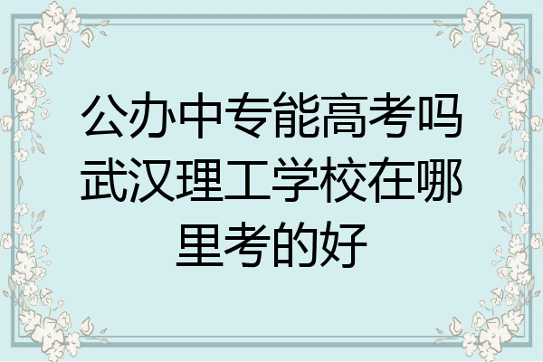 公办中专能高考吗武汉理工学校在哪里考的好