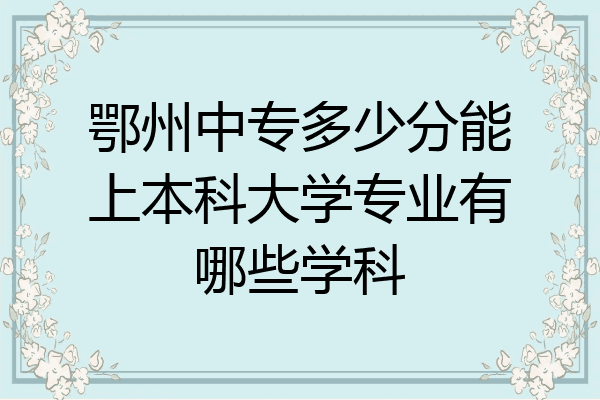 鄂州中专多少分能上本科大学专业有哪些学科