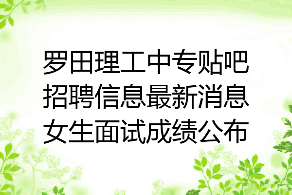罗田理工中专贴吧招聘信息最新消息女生面试成绩公布