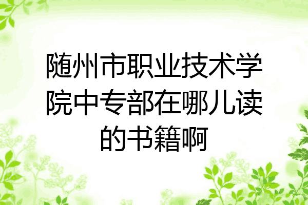 随州市职业技术学院中专部在哪儿读的书籍啊