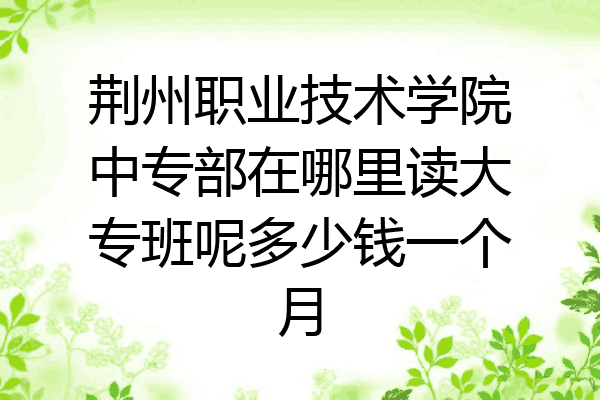 荆州职业技术学院中专部在哪里读大专班呢多少钱一个月