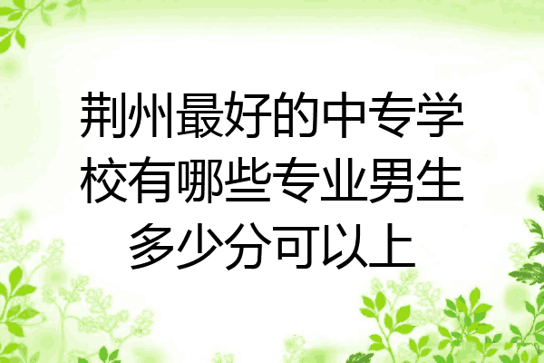荆州最好的中专学校有哪些专业男生多少分可以上