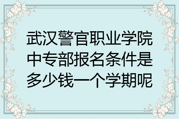 武汉警官职业学院中专部报名条件是多少钱一个学期呢