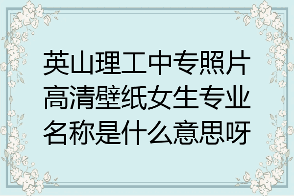 英山理工中专照片高清壁纸女生专业名称是什么意思呀