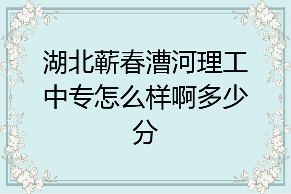 湖北蕲春漕河理工中专怎么样啊多少分