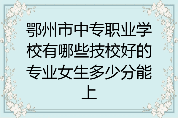 鄂州市中专职业学校有哪些技校好的专业女生多少分能上