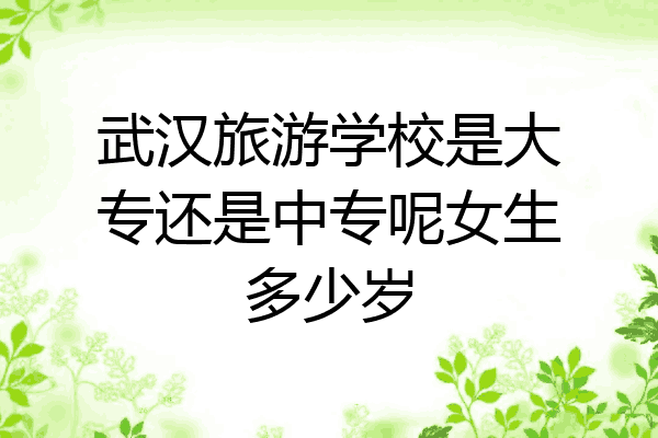 武汉旅游学校是大专还是中专呢女生多少岁