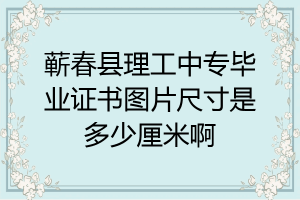 蕲春县理工中专毕业证书图片尺寸是多少厘米啊
