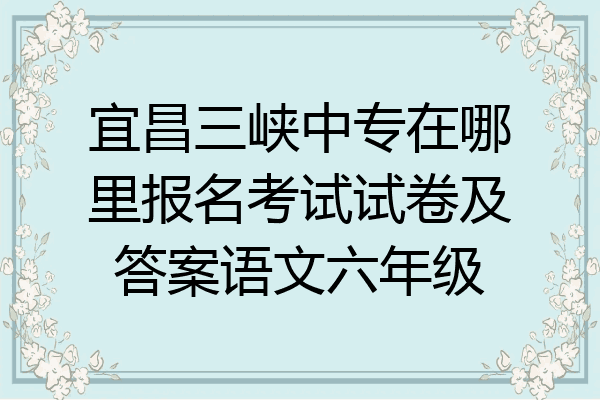 宜昌三峡中专在哪里报名考试试卷及答案语文六年级