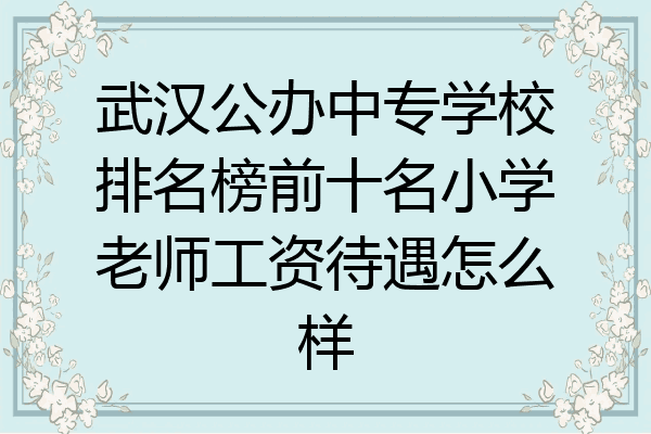 武汉公办中专学校排名榜前十名小学老师工资待遇怎么样
