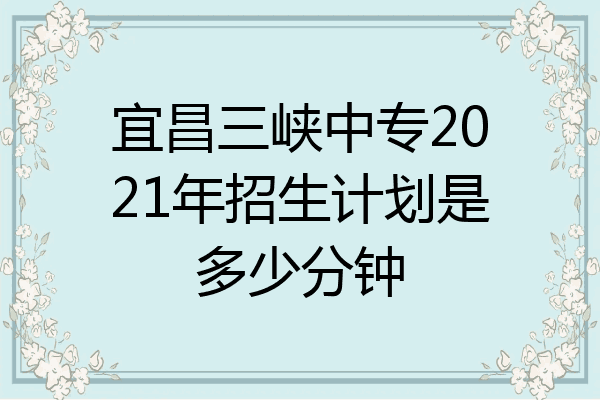 宜昌三峡中专2021年招生计划是多少分钟