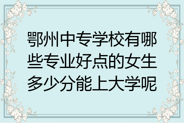 鄂州中专学校有哪些专业好点的女生多少分能上大学呢