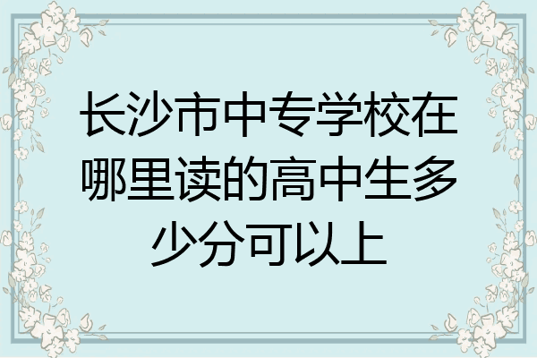 长沙市中专学校在哪里读的高中生多少分可以上